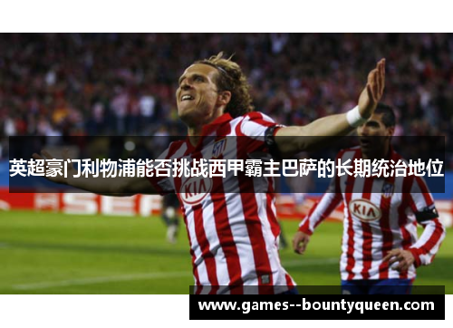 英超豪门利物浦能否挑战西甲霸主巴萨的长期统治地位