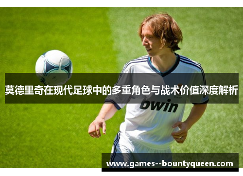 莫德里奇在现代足球中的多重角色与战术价值深度解析