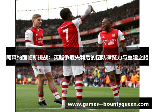 阿森纳面临新挑战：英超争冠失利后的团队凝聚力与重建之路