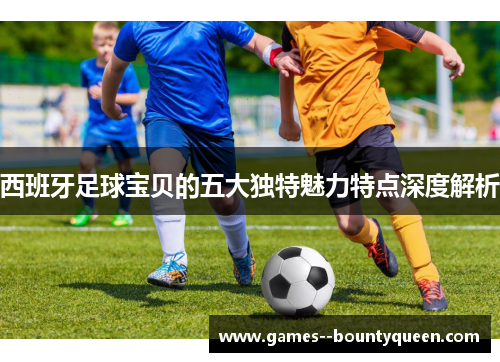 西班牙足球宝贝的五大独特魅力特点深度解析 西班牙足球宝贝的五大独特魅力特点深度解析