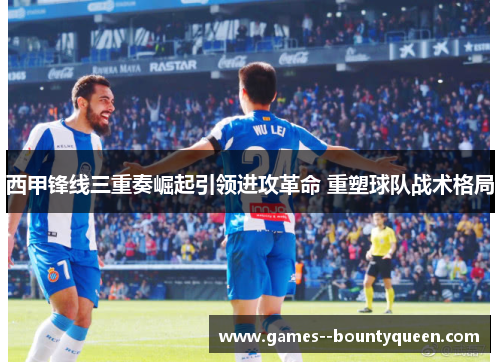 西甲锋线三重奏崛起引领进攻革命 重塑球队战术格局