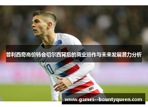 普利西奇高价转会切尔西背后的商业运作与未来发展潜力分析