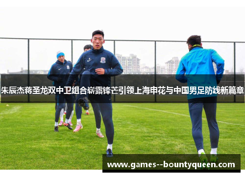 朱辰杰蒋圣龙双中卫组合崭露锋芒引领上海申花与中国男足防线新篇章