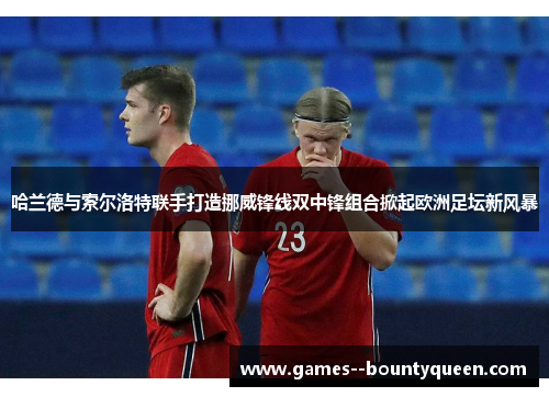 哈兰德与索尔洛特联手打造挪威锋线双中锋组合掀起欧洲足坛新风暴 哈兰德与索尔洛特联手打造挪威锋线双中锋组合掀起欧洲足坛新风暴